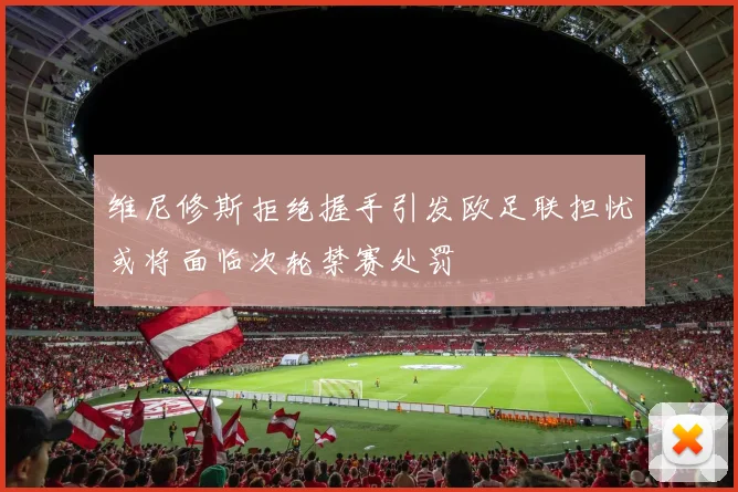 维尼修斯拒绝握手引发欧足联担忧或将面临次轮禁赛处罚