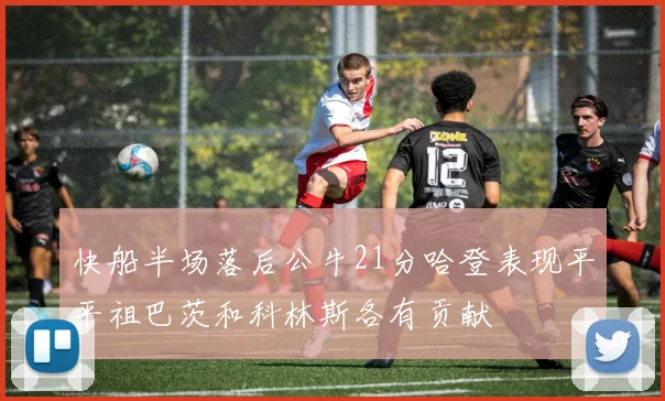 快船半场落后公牛21分哈登表现平平祖巴茨和科林斯各有贡献