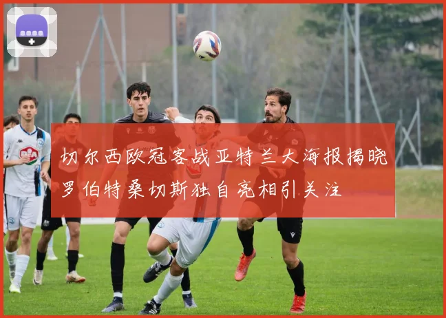 切尔西欧冠客战亚特兰大海报揭晓罗伯特桑切斯独自亮相引关注