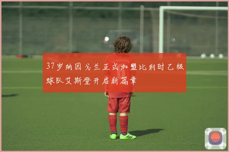 37岁纳因戈兰正式加盟比利时乙级球队艾斯登开启新篇章