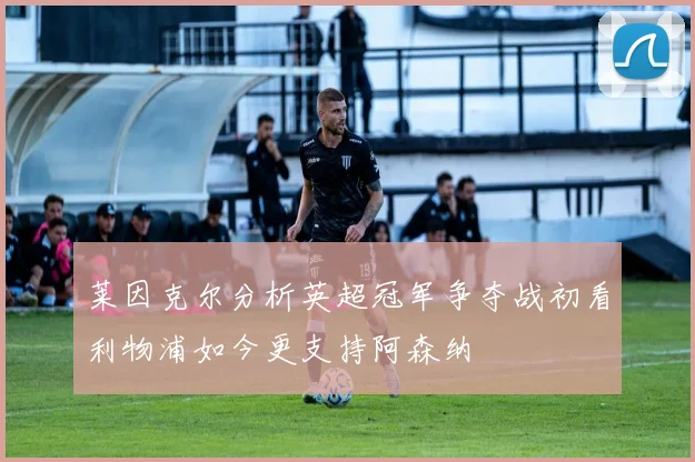 莱因克尔分析英超冠军争夺战初看利物浦如今更支持阿森纳