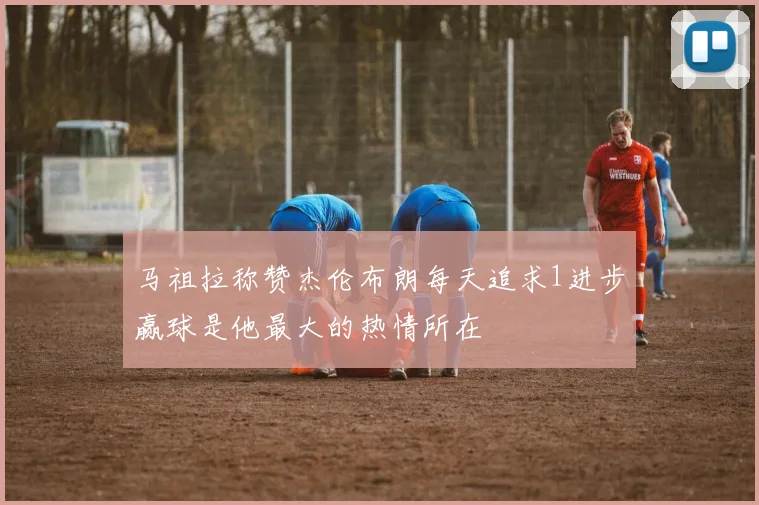 马祖拉称赞杰伦布朗每天追求1进步赢球是他最大的热情所在