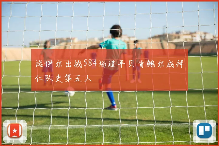 诺伊尔出战584场追平贝肯鲍尔成拜仁队史第五人