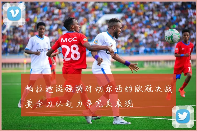 帕拉迪诺强调对切尔西的欧冠决战要全力以赴力争完美表现