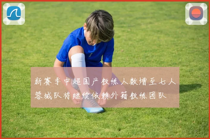 新赛季中超国产教练人数增至七人蓉城队将继续依赖外籍教练团队