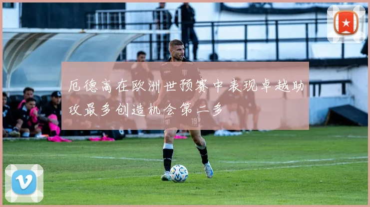 厄德高在欧洲世预赛中表现卓越助攻最多创造机会第二多