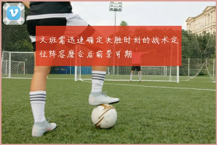 文班需迅速确定决胜时刻的战术定位阵容磨合后前景可期