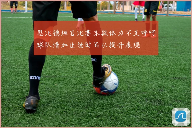 恩比德坦言比赛末段体力不支呼吁球队增加出场时间以提升表现