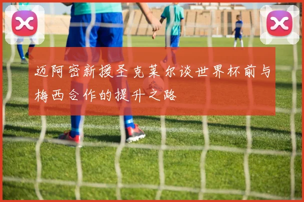 迈阿密新援圣克莱尔谈世界杯前与梅西合作的提升之路