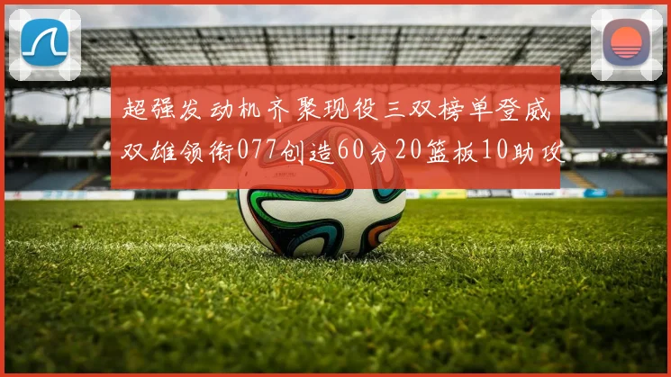 超强发动机齐聚现役三双榜单登威双雄领衔077创造60分20篮板10助攻奇迹