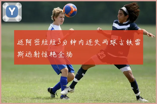 迈阿密短短3分钟内连失两球古铁雷斯远射惊艳全场