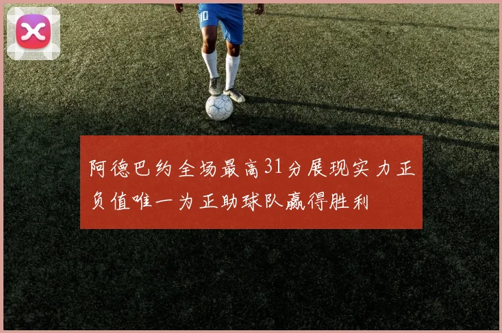 阿德巴约全场最高31分展现实力正负值唯一为正助球队赢得胜利