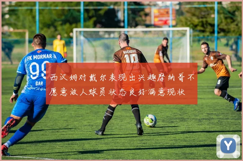 西汉姆对戴尔表现出兴趣摩纳哥不愿意放人球员状态良好满意现状