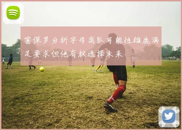 富保罗分析字母离队可能性雄鹿满足要求但他有权选择未来