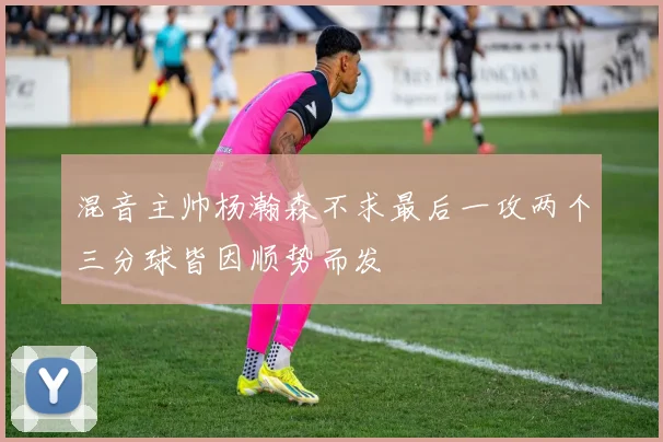 混音主帅杨瀚森不求最后一攻两个三分球皆因顺势而发