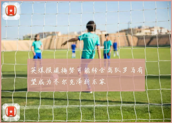 英媒报道梅努可能转会离队罗马有望成为齐尔克泽新东家