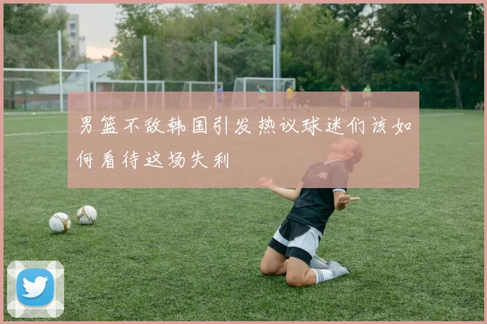 男篮不敌韩国引发热议球迷们该如何看待这场失利