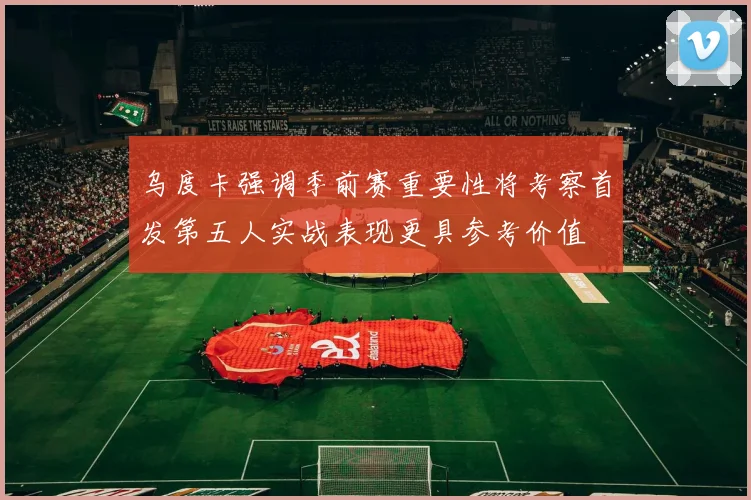 乌度卡强调季前赛重要性将考察首发第五人实战表现更具参考价值