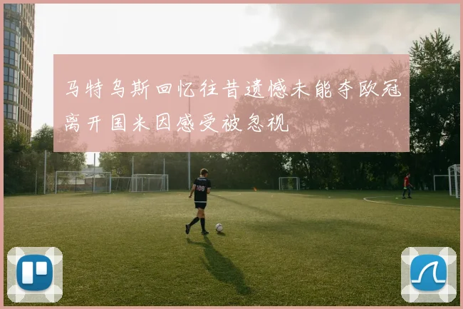 马特乌斯回忆往昔遗憾未能夺欧冠离开国米因感受被忽视