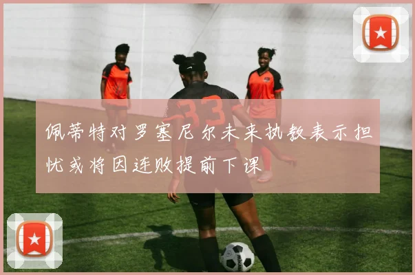 佩蒂特对罗塞尼尔未来执教表示担忧或将因连败提前下课