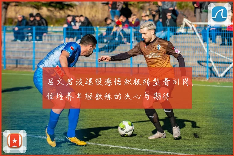 吕文君谈退役感悟积极转型青训岗位培养年轻教练的决心与期待