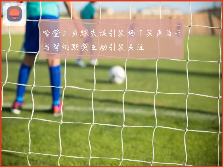 哈登三分球失误引发场下笑声马卡与弩机默契互动引发关注