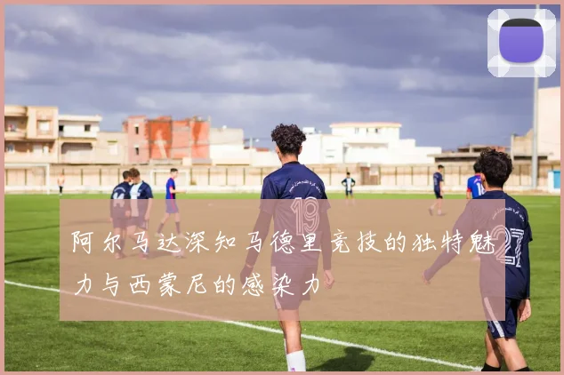 阿尔马达深知马德里竞技的独特魅力与西蒙尼的感染力