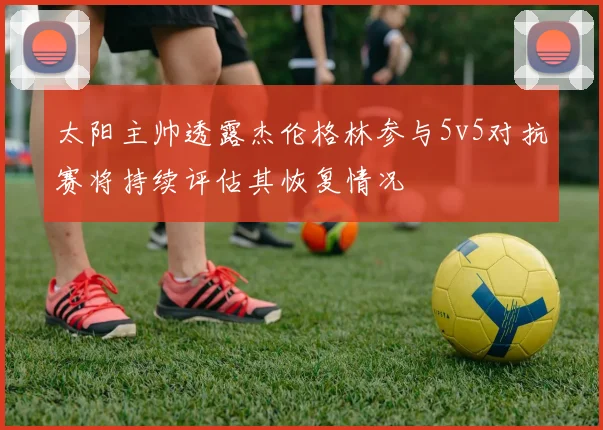 太阳主帅透露杰伦格林参与5v5对抗赛将持续评估其恢复情况