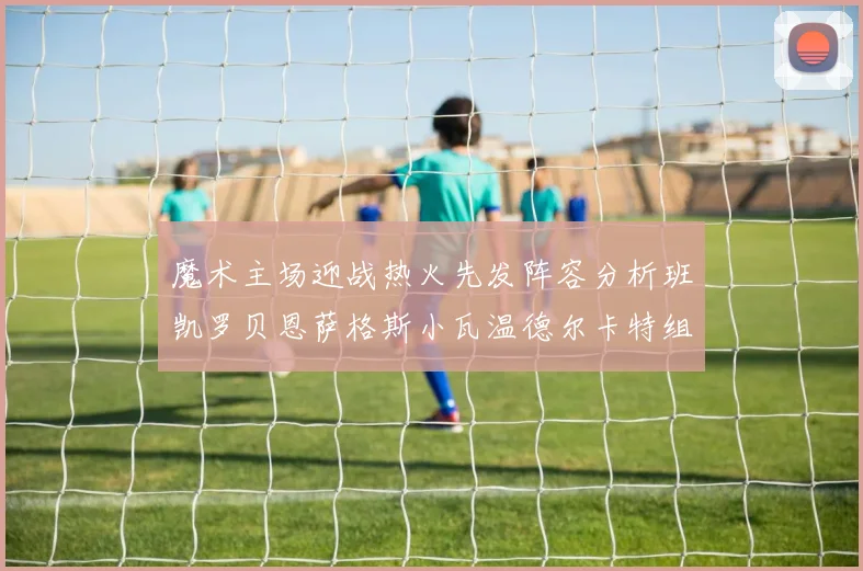 魔术主场迎战热火先发阵容分析班凯罗贝恩萨格斯小瓦温德尔卡特组合展现实力