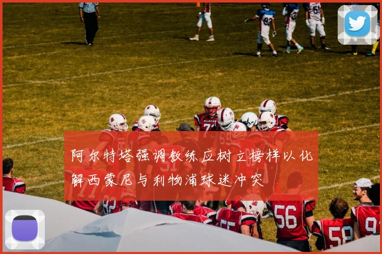 阿尔特塔强调教练应树立榜样以化解西蒙尼与利物浦球迷冲突